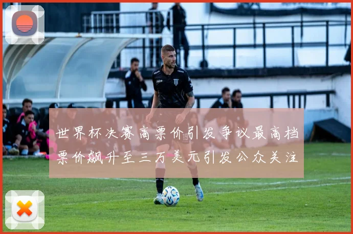 世界杯决赛高票价引发争议最高档票价飙升至三万美元引发公众关注