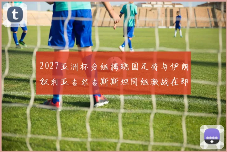 2027亚洲杯分组揭晓国足将与伊朗叙利亚吉尔吉斯斯坦同组激战在即