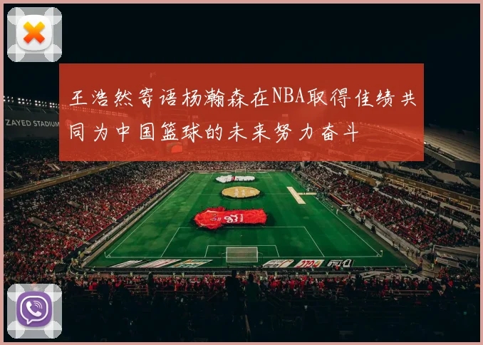 王浩然寄语杨瀚森在NBA取得佳绩共同为中国篮球的未来努力奋斗