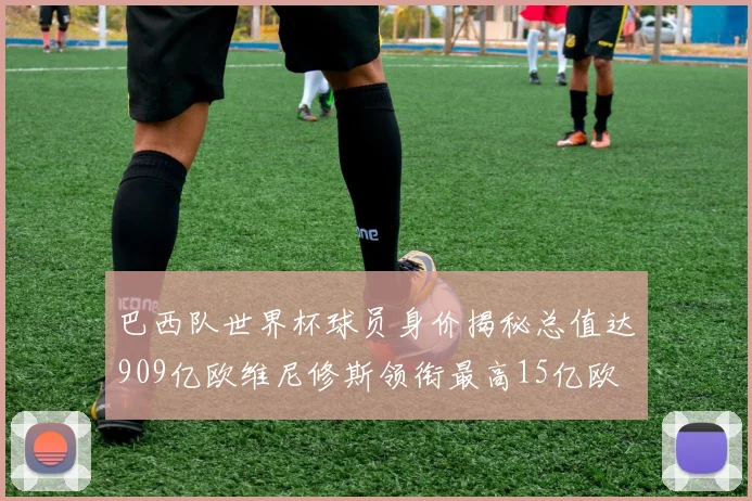 巴西队世界杯球员身价揭秘总值达909亿欧维尼修斯领衔最高15亿欧