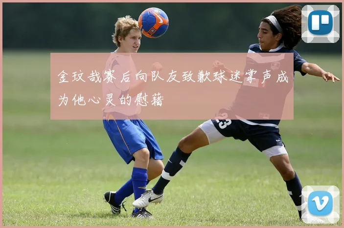 金玟哉赛后向队友致歉球迷掌声成为他心灵的慰藉