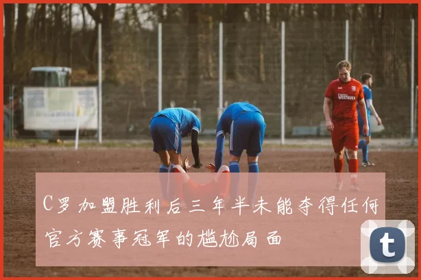 C罗加盟胜利后三年半未能夺得任何官方赛事冠军的尴尬局面