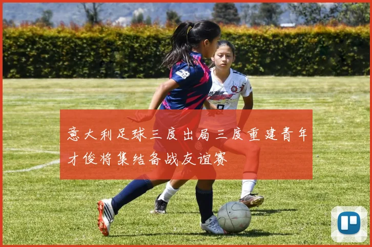 意大利足球三度出局三度重建青年才俊将集结备战友谊赛