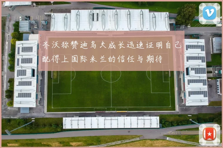 齐沃称赞迪乌夫成长迅速证明自己配得上国际米兰的信任与期待