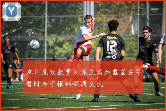 津门虎助教费利佩正式加盟国安早餐时与于根伟偶遇交流