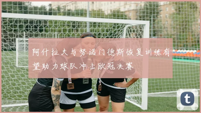 阿什拉夫与努诺门德斯恢复训练有望助力球队冲击欧冠决赛