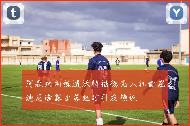 阿森纳训练遭沃特福德无人机偷窥迪尼透露击落经过引发热议