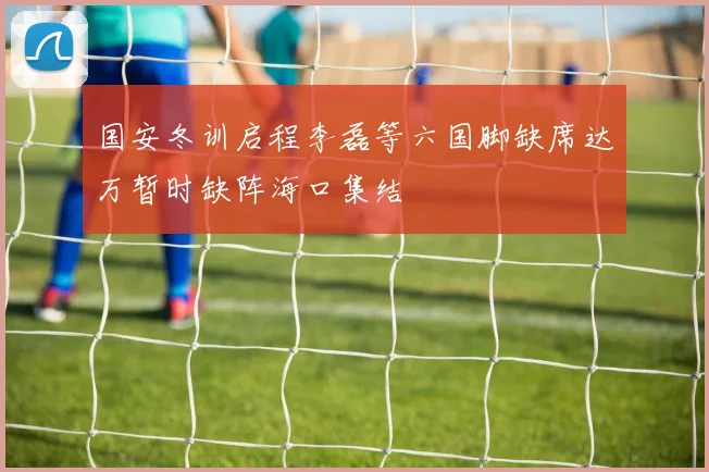 国安冬训启程李磊等六国脚缺席达万暂时缺阵海口集结