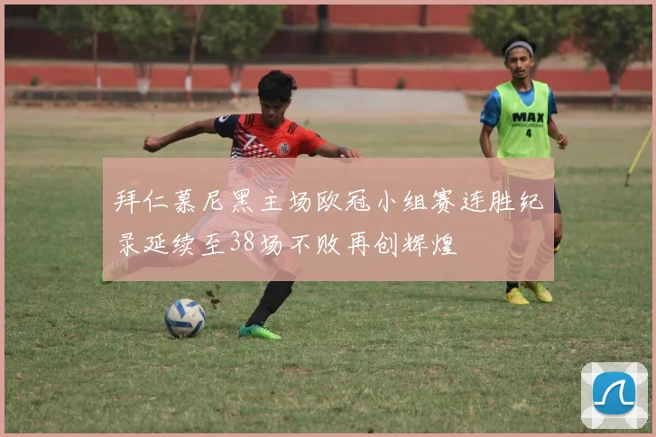 拜仁慕尼黑主场欧冠小组赛连胜纪录延续至38场不败再创辉煌